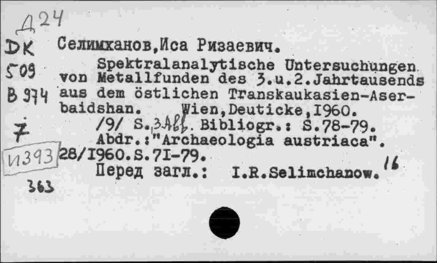 ﻿№
Селимханов,Иса Ризаевич.
Г09
Вaus dem östlichen Transkaukasien-Aser-baidshan. Wien,Deuticke,1960.
7	/9/ S.^-Щ. Bibliogr.: S.78-79.
»	Abdr. :"Archaeologia austriaca'*.
ТГЗЧЗ £8/1960. S. 71-79.	//
Перед загл.: I.R.Selimchanow.
ги
Spektralanalytische Untersuchungen von Metallfunden des З.u-2-Jahrtausends